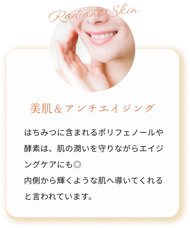 美肌＆アンチエイジング はちみつに含まれるポリフェノールや酵素は、肌の潤いを守りながらエイジングケアにも◎
            内側から輝くような肌へ導いてくれます。