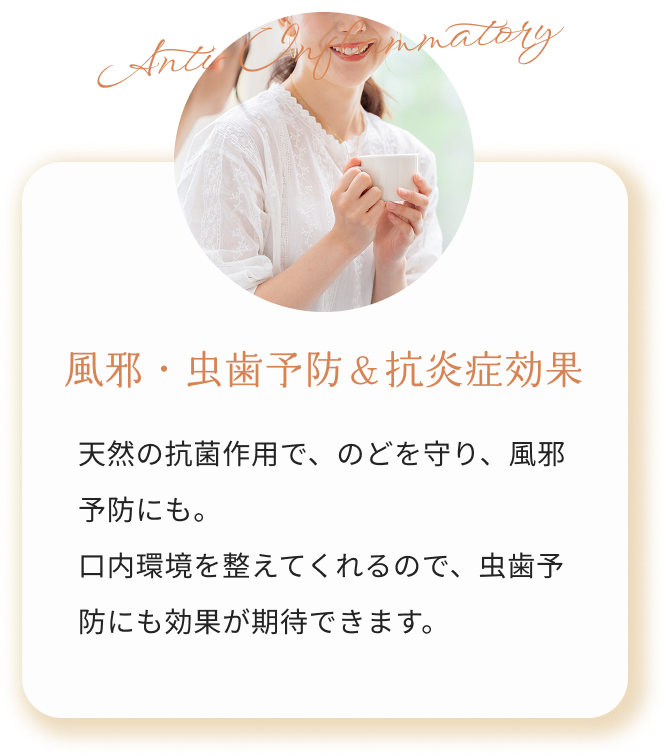 風邪・虫歯予防＆抗炎症効果 天然の抗菌作用で、のどを守り、風邪予防にも。
            口内環境を整えてくれるので、虫歯予防にも効果が期待できます。