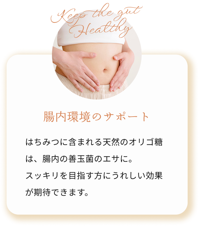 腸内環境のサポート はちみつに含まれる天然のオリゴ糖は、腸内の善玉菌のエサに。
            スッキリを目指す方にうれしい効果です。