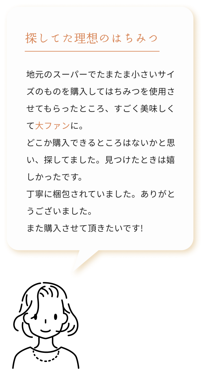 探してた理想のはちみつ 地元のスーパーでたまたま小さいサイズのものを購入してはちみつを使用させてもらったところ、すごく美味しくて大ファンに。どこか購入できるところはないかと思い、探してました。見つけたときは嬉しかったです。丁寧に梱包されていました。ありがとうございました。また購入させて頂きたいです!