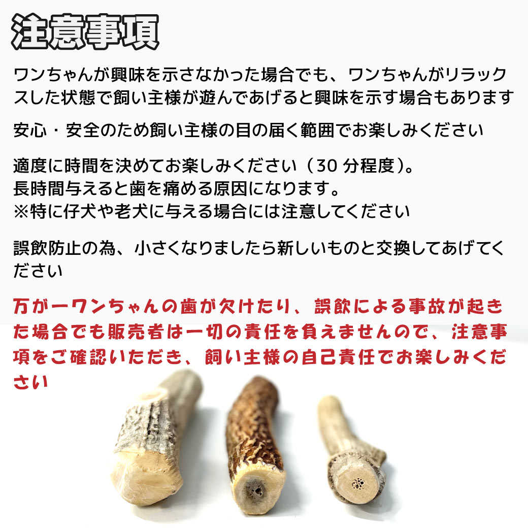 【注意事項】 ワンちゃんが興味を示さなかった場合でも、ワンちゃんがリラックスした状態で飼い主様が遊んであげると興味を示す場合もあります 安心・安全のため飼い主様の目の届く範囲でお楽しみください 適度に時間を決めてお楽しみください（30分程度）。長時間与えると歯を痛める原因になります。※特に仔犬や老犬に与える場合には注意してください 誤飲防止の為、小さくなりましたら新しいものと交換してあげてください 万が一ワンちゃんの歯が欠けたり、誤飲による事故が起きた場合でも販売者は一切の責任を負えませんので、注意事項をご確認いただき、飼い主様の自己責任でお楽しみください