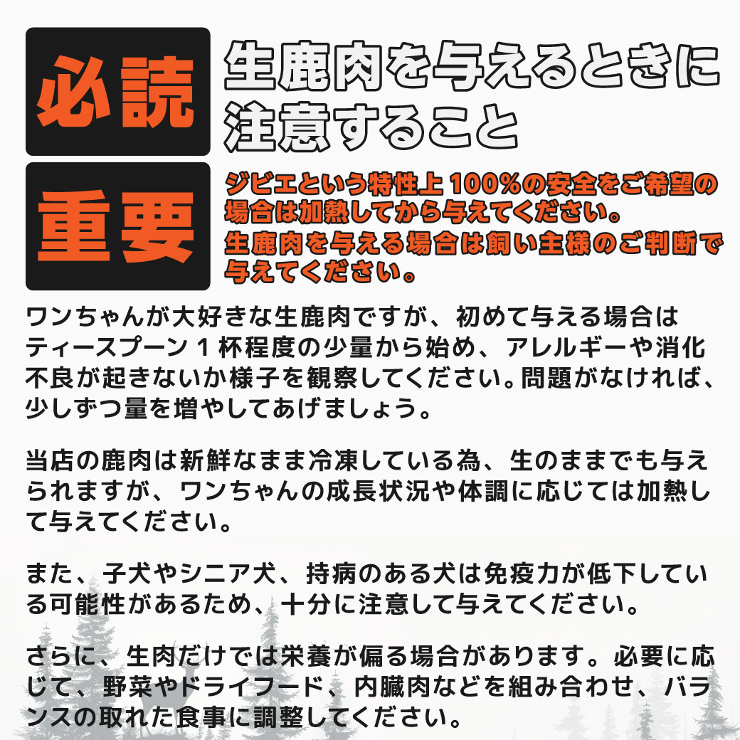 【必読】生鹿肉を与えるときに注意すること 【重要】ジビエという特性上100％の安全をご希望の場合は加熱してから与えてください。生鹿肉を与える場合は飼い主様のご判断で与えてください。 ンちゃんが大好きな生鹿肉ですが、初めて与える場合はティースプーン1杯程度の少量から始め、アレルギーや消化不良が起きないか様子を観察してください。問題がなければ、少しずつ量を増やしてあげましょう。 当店の鹿肉は新鮮なまま冷凍している為、生のままでも与えられますが、ワンちゃんの成長状況や体調に応じては加熱して与えてください。 また、子犬やシニア犬、持病のある犬は免疫力が低下している可能性があるため、十分に注意して与えてください。 さらに、生肉だけでは栄養が偏る場合があります。必要に応じて、野菜やドライフード、内臓肉などを組み合わせ、バランスの取れた食事に調整してください。